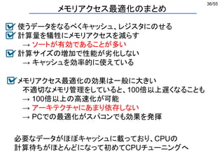 36/55
メモリアクセス最適化のまとめ
使うデータをなるべくキャッシュ、レジスタにのせる
計算量を犠牲にメモリアクセスを減らす
→ ソートが有効であることが多い
計算サイズの増加で性能が劣化しない
→ キャッシュを効率的に使えている
メモリアクセス最適化の効果は一般に大きい
不適切なメモリ管理をしていると、100倍以上遅くなることも
→ 100倍以上の高速化が可能
→ アーキテクチャにあまり依存しない
→ PCでの最適化がスパコンでも効果を発揮
必要なデータがほぼキャッシュに載っており、CPUの
計算待ちがほとんどになって初めてCPUチューニングへ
 