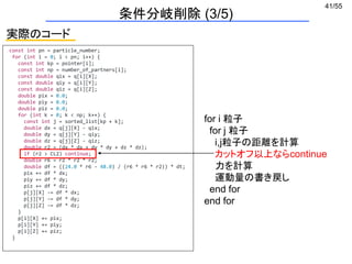 41/55
実際のコード
条件分岐削除 (3/5)
const int pn = particle_number;
for (int i = 0; i < pn; i++) {
const int kp = pointer[i];
const int np = number_of_partners[i];
const double qix = q[i][X];
const double qiy = q[i][Y];
const double qiz = q[i][Z];
double pix = 0.0;
double piy = 0.0;
double piz = 0.0;
for (int k = 0; k < np; k++) {
const int j = sorted_list[kp + k];
double dx = q[j][X] - qix;
double dy = q[j][Y] - qiy;
double dz = q[j][Z] - qiz;
double r2 = (dx * dx + dy * dy + dz * dz);
if (r2 > CL2) continue;
double r6 = r2 * r2 * r2;
double df = ((24.0 * r6 - 48.0) / (r6 * r6 * r2)) * dt;
pix += df * dx;
piy += df * dy;
piz += df * dz;
p[j][X] -= df * dx;
p[j][Y] -= df * dy;
p[j][Z] -= df * dz;
}
p[i][X] += pix;
p[i][Y] += piy;
p[i][Z] += piz;
}
for i 粒子
for j 粒子
i,j粒子の距離を計算
カットオフ以上ならcontinue
力を計算
運動量の書き戻し
end for
end for
 