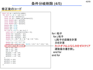 42/55
const int pn = particle_number;
for (int i = 0; i < pn; i++) {
const int kp = pointer[i];
const int np = number_of_partners[i];
const double qix = q[i][X];
const double qiy = q[i][Y];
const double qiz = q[i][Z];
double pix = 0.0;
double piy = 0.0;
double piz = 0.0;
for (int k = 0; k < np; k++) {
const int j = sorted_list[kp + k];
double dx = q[j][X] - qix;
double dy = q[j][Y] - qiy;
double dz = q[j][Z] - qiz;
double r2 = (dx * dx + dy * dy + dz * dz);
//if (r2 > CL2) continue;
double r6 = r2 * r2 * r2;
double df = ((24.0 * r6 - 48.0) / (r6 * r6 * r2)) * dt;
if (r2 > CL2) df = 0.0;
pix += df * dx;
piy += df * dy;
piz += df * dz;
p[j][X] -= df * dx;
p[j][Y] -= df * dy;
p[j][Z] -= df * dz;
}
p[i][X] += pix;
p[i][Y] += piy;
p[i][Z] += piz;
}
for i 粒子
for j 粒子
i,j粒子の距離を計算
力を計算
カットオフ以上なら力をゼロクリア
運動量の書き戻し
end for
end for
修正後のコード
条件分岐削除 (4/5)
 