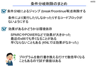 44/55
条件分岐削除のまとめ
条件分岐によるジャンプ (breakやcontinue等)を削除する
条件により実行したりしなかったりするコードブロックが
ないようにする
SPARCやPOWERなどで効果が大きかった
最近のx86でも早くなることがある
早くならないこともある (KNLでは効果がなかった)
効果があるかどうかは環境依存
プログラムを数行書き換えるだけで数倍早くなる
こともあるので試す価値はある
 