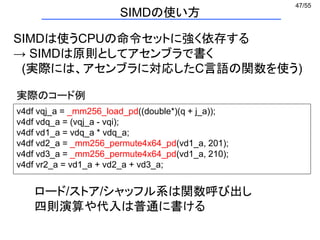 47/55
SIMDは使うCPUの命令セットに強く依存する
→ SIMDは原則としてアセンブラで書く
(実際には、アセンブラに対応したC言語の関数を使う)
v4df vqj_a = _mm256_load_pd((double*)(q + j_a));
v4df vdq_a = (vqj_a - vqi);
v4df vd1_a = vdq_a * vdq_a;
v4df vd2_a = _mm256_permute4x64_pd(vd1_a, 201);
v4df vd3_a = _mm256_permute4x64_pd(vd1_a, 210);
v4df vr2_a = vd1_a + vd2_a + vd3_a;
ロード/ストア/シャッフル系は関数呼び出し
四則演算や代入は普通に書ける
実際のコード例
SIMDの使い方
 