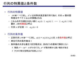 （9/60）
行列の特異値と条件数
• 行列の特異値
・ A∈Rm×m に対し，ATA は対称非負定値行列であり，その m 個の固
有値はすべて 0 以上の実数となる
・ これらの平方根を大きい順に s1(A) ≧ s2(A) ≧ ・・・ ≧ sm(A) ≧0と
書き，Aの特異値と呼ぶ
・ 行列 A が正則 ⇔ sm(A) > 0
• 行列の条件数
・ 正則行列 A∈Rm×m に対し，k(A) = s1(A)/sm(A)を A の条件数と呼ぶ
・ 単位行列の条件数は 1
・ 条件数の大きな連立1次方程式は，次の2つの意味で解きにくい
# 残差 r(n) = Ax(n) – b が小さくても，x(n) が真の解から遠い場合がある
# クリロフ部分空間法が収束しにくい
～
 