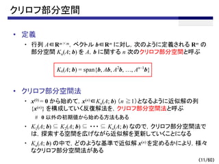 （11/60）
クリロフ部分空間
• 定義
・ 行列 A∈Rm×m，ベクトル b∈Rm に対し，次のように定義される Rm の
部分空間 Kn(A; b) を A，b に関する n 次のクリロフ部分空間と呼ぶ
• クリロフ部分空間法
・ x(0) = 0 から始めて，x(n)∈Kn(A; b) （n ≧1）となるように近似解の列
{x(n)} を構成していく反復解法を，クリロフ部分空間法と呼ぶ
# 0 以外の初期値から始める方法もある
・ K1(A; b) ⊆ K2(A; b) ⊆ ・・・ ⊆ Kn(A; b) なので，クリロフ部分空間法で
は，探索する空間を広げながら近似解を更新していくことになる
・ Kn(A; b) の中で，どのような基準で近似解 x(n) を定めるかにより，様々
なクリロフ部分空間法がある
Kn(A; b) = span{b, Ab, A2
b, …, An–1
b}
 