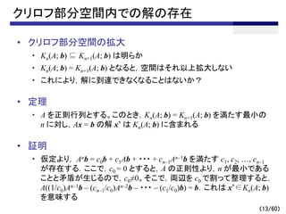 （13/60）
クリロフ部分空間内での解の存在
• クリロフ部分空間の拡大
・ Kn(A; b) ⊆ Kn+1(A; b) は明らか
・ Kn(A; b) = Kn+1(A; b) となると，空間はそれ以上拡大しない
・ これにより，解に到達できなくなることはないか？
• 定理
・ A を正則行列とする。このとき，Kn(A; b) = Kn+1(A; b) を満たす最小の
n に対し，Ax = b の解 x* は Kn(A; b) に含まれる
• 証明
・ 仮定より， Anb = c0b + c1Ab + ・・・ + cn–1An–1b を満たす c1, c2, …, cn–1
が存在する．ここで，c0 = 0 とすると，A の正則性より，n が最小である
ことと矛盾が生じるので，c0≠0。そこで，両辺を c0 で割って整理すると，
A((1/c0)An–1b – (cn–1/c0)An–2b – ・・・ – (c1/c0)b) = b．これは x*∈Kn(A; b)
を意味する
 
