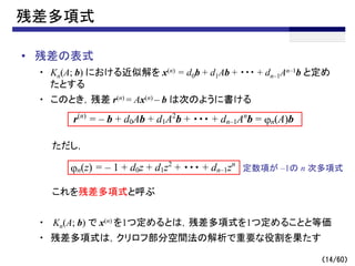 （14/60）
残差多項式
• 残差の表式
・ Kn(A; b) における近似解を x(n) = d0b + d1Ab + ・・・ + dn–1An–1b と定め
たとする
・ このとき，残差 r(n) = Ax(n) – b は次のように書ける
ただし，
これを残差多項式と呼ぶ
・ Kn(A; b) で x(n) を1つ定めるとは，残差多項式を1つ定めることと等価
・ 残差多項式は，クリロフ部分空間法の解析で重要な役割を果たす
r(n)
= – b + d0Ab + d1A2
b + ・・・ + dn–1An
b = jn(A)b
jn(z) = – 1 + d0z + d1z2
+ ・・・ + dn–1zn
定数項が –1の n 次多項式
 