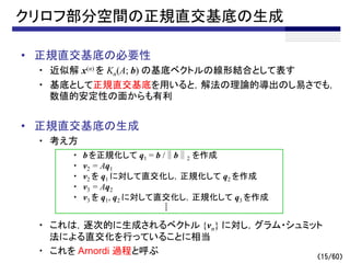 （15/60）
クリロフ部分空間の正規直交基底の生成
• 正規直交基底の必要性
・ 近似解 x(n) を Kn(A; b) の基底ベクトルの線形結合として表す
・ 基底として正規直交基底を用いると，解法の理論的導出のし易さでも，
数値的安定性の面からも有利
• 正規直交基底の生成
・ 考え方
・ これは，逐次的に生成されるベクトル {vn} に対し，グラム・シュミット
法による直交化を行っていることに相当
・ これを Arnordi 過程と呼ぶ
・ b を正規化して q1 = b /∥b∥2 を作成
・ v2 = Aq1
・ v2 を q1 に対して直交化し，正規化して q2 を作成
・ v3 = Aq2
・ v3 を q1, q2 に対して直交化し，正規化して q3 を作成
 