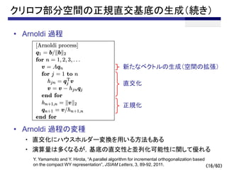 （16/60）
クリロフ部分空間の正規直交基底の生成（続き）
• Arnoldi 過程
• Arnoldi 過程の変種
・ 直交化にハウスホルダー変換を用いる方法もある
・ 演算量は多くなるが，基底の直交性と並列化可能性に関して優れる
新たなベクトルの生成（空間の拡張）
直交化
正規化
Y. Yamamoto and Y. Hirota, “A parallel algorithm for incremental orthogonalization based
on the compact WY representation”, JSIAM Letters, 3, 89-92, 2011.
 