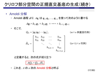（17/60）
クリロフ部分空間の正規直交基底の生成（続き）
• Arnoldi 分解
・ Arnoldi 過程 より，Aqi は q1, q2, …, qi+1 を使って次のように書ける
・ そこで，
と定義すると，次の式が成り立つ
・ これを，A の n 次の Arnoldi 分解と呼ぶ
Aqi = h1i q1 + h2i q2 + ・・・ + hi+1,i qi+1
AQn = Qn+1Hn
～
（m×n 列直交行列）
（(n+1)×n 行列）
 