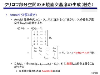 （18/60）
クリロフ部分空間の正規直交基底の生成（続き）
• Arnoldi 分解（続き）
・ Arnoldi 分解の式 AQn = Qn+1Hn に左から Qn
T をかけ，Qn の各列が直
交することに注意すると，
・ これは，A を span{q1, q2, …, qn} = Kn(A; b) に射影した行列と見ること
ができる
# 固有値計算のための Arnoldi 法の原理
～
（n×n ヘッセンベルグ行列）
 