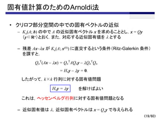 固有値計算のためのArnoldi法
• クリロフ部分空間の中での固有ベクトルの近似
– Kn(A; b) の中で A の近似固有ベクトル x を求めることとし，x = Qy
（y∈Rn）とおく．また，対応する近似固有値を l とする
– 残差 Ax–lx が Kn(A; x(0)) に直交するという条件（Ritz-Galerkin 条件）
を課すと，
したがって，k×k 行列に対する固有値問題
これは，ヘッセンベルグ行列に対する固有値問題となる
– 近似固有値は l，近似固有ベクトルは x = Qny で与えられる
（19/60）
Qn
T
(Ax – lx) = Qn
T
AQny – lQn
T
Qn
= Hny – ly = 0.
Hny = ly を解けばよい
 