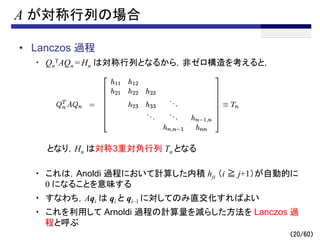 （20/60）
A が対称行列の場合
• Lanczos 過程
・ Qn
TAQn = Hn は対称行列となるから，非ゼロ構造を考えると，
となり，Hn は対称3重対角行列 Tn となる
・ これは，Anoldi 過程において計算した内積 hji （i ≧ j+1）が自動的に
0 になることを意味する
・ すなわち，Aqi は qi と qi–1 に対してのみ直交化すればよい
・ これを利用して Arnoldi 過程の計算量を減らした方法を Lanczos 過
程と呼ぶ
 