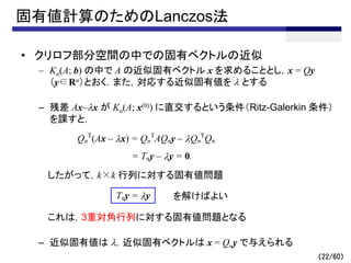 固有値計算のためのLanczos法
• クリロフ部分空間の中での固有ベクトルの近似
– Kn(A; b) の中で A の近似固有ベクトル x を求めることとし，x = Qy
（y∈Rn）とおく．また，対応する近似固有値を l とする
– 残差 Ax–lx が Kn(A; x(0)) に直交するという条件（Ritz-Galerkin 条件）
を課すと，
したがって，k×k 行列に対する固有値問題
これは，3重対角行列に対する固有値問題となる
– 近似固有値は l，近似固有ベクトルは x = Qny で与えられる
（22/60）
Qn
T
(Ax – lx) = Qn
T
AQny – lQn
T
Qn
= Tny – ly = 0.
Tny = ly を解けばよい
 