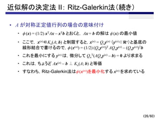 （26/60）
近似解の決定法 II： Ritz-Galerkin法（続き）
• A が対称正定値行列の場合の意味付け
・ f (x) = (1/2) xTAx – xTb とおくと， Ax = b の解は f (x) の最小値
・ ここで， x(n)∈Kn(A; b) と制限すると，x(n) = Qny(n) （y(n)∈Rn）と基底の
線形結合で書けるので，f (x(n)) = (1/2) (Qny(n))T AQny(n) – (Qny(n))Tb
・ これを最小にする y(n) は，微分して Qn
T(AQny(n) – b) = 0 より求まる
・ これは，ちょうど Ax(n) – b ⊥ Kn(A; b) と等価
・ すなわち，Ritz-Galerkin法はf (x(n))を最小化する x(n) を求めている
 