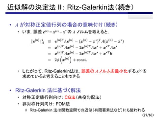 （27/60）
近似解の決定法 II： Ritz-Galerkin法（続き）
• A が対称正定値行列の場合の意味付け（続き）
・ いま，誤差 e(n) = x(n) – x* の A ノルムを考えると，
・ したがって，Ritz-Galerkin法は，誤差の A ノルムを最小化する x(n) を
求めていると考えることもできる
• Ritz-Galerkin 法に基づく解法
・ 対称正定値行列向け： CG法（共役勾配法）
・ 非対称行列向け： FOM法
# Ritz-Galerkin 法は関数空間での近似（有限要素法など）にも使われる
 