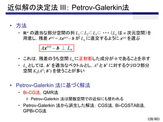 （28/60）
近似解の決定法 III： Petrov-Galerkin法
• 方法
・ Rm の適当な部分空間の列 L1⊂L2⊂L3⊂ ・・・ （Ln は n 次元空間）を
用意し，残差 r(n) = Ax(n) – b が Ln に直交するように x(n) を選ぶ
・ これは，残差のうち空間 Ln に正射影した成分が 0 であることを示す
・ Ln としては，b* を適当なベクトルとし，AT と b* に対するクリロフ部分
空間 Kn(AT; b*) を使うことが多い
• Petrov-Galerkin 法に基づく解法
・ Bi-CG法，QMR法
# Petrov-Galerkin 法は関数空間での近似にも使われる
・ Petrov-Galerkin 法から派生した解法： CGS法，Bi-CGSTAB法，
GPBi-CG法
Ax(n)
– b ⊥ Ln
 