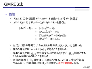 （32/60）
GMRES法
• 原理
・ Kn(A; b) の中で残差 r(n) = Ax(n) – b を最小にする x(n) を 選ぶ
・ x(n)∈Kn(A; b) より x(n) = Qny(n) （y(n)∈Rn）と書くと，
・ ただし，第2の等号では Arnoldi 分解の式 AQn = Qn+1Hn を用いた
・ 第3の等号では，q1 = b /∥b∥2 であることを用いた
・ 第4の等号では，Qn+1 が列直交行列であることから，Qn+1 を除いても
2ノルムが変わらないことを用いた
・ 最後の式の∥・∥2 の中は n+1 次元ベクトル，y(n) は n 次元ベクトル
であるから，残差の最小化は y(n) に関する最小2乗問題となる
～
 