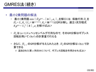 （33/60）
GMRES法（続き）
• 最小2乗問題の解法
・ 最小2乗問題 min∥Hny(n) –∥b∥2 e1∥2 を解くには，係数行列 Hn を
Hn= Un Rn （Un∈R(n+1)×n, Rn∈Rn×n）とQR分解し，連立1次方程式
Rny(n) = Un
T∥b∥2 e1 を解けばよい
・ Hn は (n+1)×nヘッセンベルグ行列なので，そのQR分解はギブンス
回転を用いて O(n2) の計算量で行える
・ さらに，Hn–1 のQR分解が与えられたとき，Hn のQR分解は O(n) で計
算できる
# 追加された第 n 列のみについて，ギブンス回転を作用させればよい
～
～ ～
～
～
～
 
