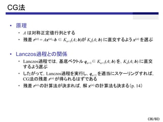 （36/60）
CG法
• 原理
・ A は対称正定値行列とする
・ 残差 r(n) = Ax(n)–b ∈ Kn+1(A; b)が Kn(A; b) に直交するよう x(n) を選ぶ
• Lanczos過程との関係
・ Lanczos過程では，基底ベクトル qn+1∈ Kn+1(A; b) を，Kn(A; b) に直交
するよう選ぶ
・ したがって，Lanczos過程を実行し，qn+1 を適当にスケーリングすれば，
CG法の残差 r(n) が得られるはずである
・ 残差 r(n) の計算法が決まれば，解 x(n) の計算法も決まる（p. 14）
 