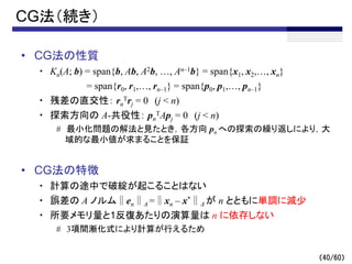 （40/60）
CG法（続き）
• CG法の性質
・ Kn(A; b) = span{b, Ab, A2b, …, An–1b} = span{x1, x2,…, xn}
= span{r0, r1,…, rn–1} = span{p0, p1,…, pn–1}
・ 残差の直交性： rn
Trj = 0 (j < n)
・ 探索方向の A-共役性： pn
TApj = 0 (j < n)
# 最小化問題の解法と見たとき，各方向 pn への探索の繰り返しにより，大
域的な最小値が求まることを保証
• CG法の特徴
・ 計算の途中で破綻が起こることはない
・ 誤差の A ノルム∥en∥A =∥xn – x*∥A が n とともに単調に減少
・ 所要メモリ量と1反復あたりの演算量は n に依存しない
# 3項間漸化式により計算が行えるため
～
 