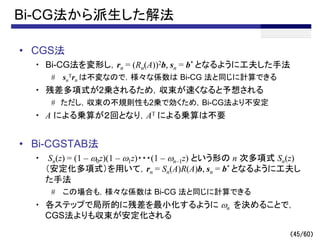 （45/60）
Bi-CG法から派生した解法
• CGS法
・ Bi-CG法を変形し，rn = (Rn(A))2b, sn = b* となるように工夫した手法
# sn
Trn は不変なので，様々な係数は Bi-CG 法と同じに計算できる
・ 残差多項式が2乗されるため，収束が速くなると予想される
# ただし，収束の不規則性も2乗で効くため，Bi-CG法より不安定
・ A による乗算が２回となり，AT による乗算は不要
• Bi-CGSTAB法
・ Sn(z) = (1 – w0z)(1 – w1z)・・・(1 – wn–1z) という形の n 次多項式 Sn(z)
（安定化多項式）を用いて，rn = Sn(A)R(A)b, sn = b* となるように工夫し
た手法
# この場合も，様々な係数は Bi-CG 法と同じに計算できる
・ 各ステップで局所的に残差を最小化するように wn を決めることで，
CGS法よりも収束が安定化される
 