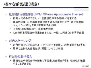 （51/60）
様々な前処理（続き）
• 近似逆行列前処理（SPAI; SParse Approximate Inverse）
・ 行列 A そのものでなく，A–1 を直接近似する行列 M を求める
・ 具体的には，M の非零要素位置を適当に決めた上で，最小化問題
minM∥I – AM∥F を最小２乗法により解く
・ 不完全LU分解に比べ，並列化が容易
・ ILU 分解と同程度の効果を出すには，一般により多くの非零が必要
• 対角スケーリング
・ 対角行列 D1, D2により A → D1
–1AD2
–1 と変換し，対角要素を１とする
・ 簡単で並列化も容易だが，問題によっては有効
• 行と列の並べ替え
・ 適当な並べ替えを行った後に不完全LU分解を行うと，収束性が改善
することがある60
 