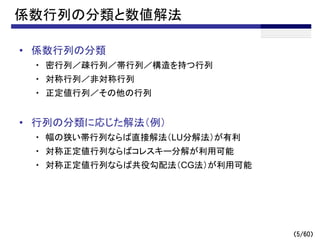 （5/60）
係数行列の分類と数値解法
• 係数行列の分類
・ 密行列／疎行列／帯行列／構造を持つ行列
・ 対称行列／非対称行列
・ 正定値行列／その他の行列
• 行列の分類に応じた解法（例）
・ 幅の狭い帯行列ならば直接解法（LU分解法）が有利
・ 対称正定値行列ならばコレスキー分解が利用可能
・ 対称正定値行列ならば共役勾配法（CG法）が利用可能
 