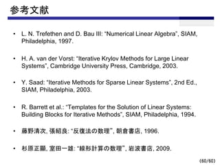 （60/60）
参考文献
• L. N. Trefethen and D. Bau III: “Numerical Linear Algebra”, SIAM,
Philadelphia, 1997.
• H. A. van der Vorst: “Iterative Krylov Methods for Large Linear
Systems”, Cambridge University Press, Cambridge, 2003.
• Y. Saad: “Iterative Methods for Sparse Linear Systems”, 2nd Ed.,
SIAM, Philadelphia, 2003.
• R. Barrett et al.: “Templates for the Solution of Linear Systems:
Building Blocks for Iterative Methods”, SIAM, Philadelphia, 1994.
• 藤野清次, 張紹良: “反復法の数理”, 朝倉書店, 1996.
• 杉原正顯, 室田一雄: “線形計算の数理”, 岩波書店, 2009.
 