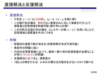 （6/60）
直接解法と反復解法
• 直接解法
・ 行列を A = LU とLU分解し，Ly = b，Ux = y を順に解く
・ A が疎行列の場合，ゼロでない要素のみに対して演算を行うことで，
演算量と記憶領域を削減可能（疎行列LU分解）
・ A が対称正定値行列の場合，コレスキー分解 A = LLT を用いることで，
記憶領域と演算量を半分にできる
• 特徴
・ 有限回の演算で解が求まる（所要時間がほぼ予測可能）
・ 悪条件の問題に強い
・ 行列の非零要素数に比べて、数倍～数十倍の記憶容量が必要なこと
が多い（フィルインの問題）
・ 反復解法に比べると，演算量大
・ 1回LU分解を行えば， b のみが異なる方程式を少ないコストで解ける
 