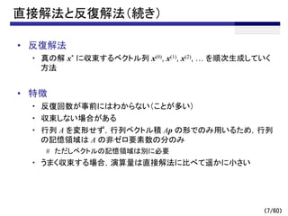 （7/60）
直接解法と反復解法（続き）
• 反復解法
・ 真の解 x* に収束するベクトル列 x(0), x(1), x(2), … を順次生成していく
方法
• 特徴
・ 反復回数が事前にはわからない（ことが多い）
・ 収束しない場合がある
・ 行列 A を変形せず，行列ベクトル積 Ap の形でのみ用いるため，行列
の記憶領域は A の非ゼロ要素数の分のみ
# ただしベクトルの記憶領域は別に必要
・ うまく収束する場合，演算量は直接解法に比べて遥かに小さい
 