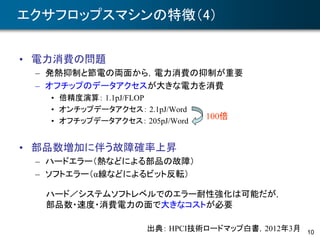 10
エクサフロップスマシンの特徴（4）
• 電力消費の問題
– 発熱抑制と節電の両面から，電力消費の抑制が重要
– オフチップのデータアクセスが大きな電力を消費
• 倍精度演算： 1.1pJ/FLOP
• オンチップデータアクセス： 2.1pJ/Word
• オフチップデータアクセス： 205pJ/Word
• 部品数増加に伴う故障確率上昇
– ハードエラー（熱などによる部品の故障）
– ソフトエラー（α線などによるビット反転）
出典： HPCI技術ロードマップ白書，2012年3月
ハード／システムソフトレベルでのエラー耐性強化は可能だが，
部品数・速度・消費電力の面で大きなコストが必要
100倍
 
