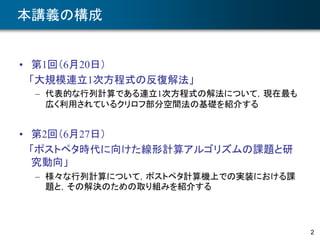 本講義の構成
• 第1回（6月20日）
「大規模連立1次方程式の反復解法」
– 代表的な行列計算である連立1次方程式の解法について，現在最も
広く利用されているクリロフ部分空間法の基礎を紹介する
• 第2回（6月27日）
「ポストペタ時代に向けた線形計算アルゴリズムの課題と研
究動向」
– 様々な行列計算について，ポストペタ計算機上での実装における課
題と，その解決のための取り組みを紹介する
2
 