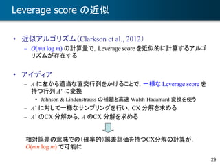 29
Leverage score の近似
• 近似アルゴリズム（Clarkson et al., 2012）
– O(mn log m) の計算量で，Leverage score を近似的に計算するアルゴ
リズムが存在する
• アイディア
– A に左から適当な直交行列をかけることで，一様な Leverage score を
持つ行列 A’ に変換
• Johnson & Lindenstrauss の補題と高速 Walsh-Hadamard 変換を使う
– A’ に対して一様なサンプリングを行い，CX 分解を求める
– A’ のCX 分解から，A のCX 分解を求める
相対誤差の意味での（確率的）誤差評価を持つCX分解の計算が，
O(mn log m) で可能に
 