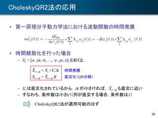 CholeskyQR2法の応用
• 第一原理分子動力学法における波動関数の時間発展
• 時間離散化を行った場合
– Xt = [ψ 1(r, t), …, ψ N(r, t)] とおくと，
– Xt は直交化されているから，Dt が小さければ， Xt+Dt も直交に近い
– すなわち，条件数は小さい（列が直交する場合，条件数は1）
36
Xt+Dt = Xt +CDt
Xt+Dt = Xt+Dt R
~
~
時間発展
直交化（QR分解）
~
CholeskyQR2法が適用可能のはず
 