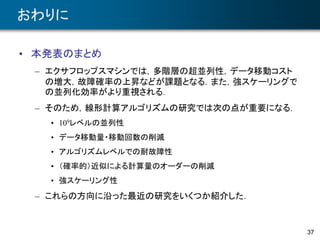 37
おわりに
• 本発表のまとめ
– エクサフロップスマシンでは，多階層の超並列性，データ移動コスト
の増大，故障確率の上昇などが課題となる．また，強スケーリングで
の並列化効率がより重視される．
– そのため，線形計算アルゴリズムの研究では次の点が重要になる．
• 109レベルの並列性
• データ移動量・移動回数の削減
• アルゴリズムレベルでの耐故障性
• （確率的）近似による計算量のオーダーの削減
• 強スケーリング性
– これらの方向に沿った最近の研究をいくつか紹介した．
 