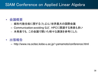 SIAM Conference on Applied Linear Algebra
• 会議概要
– 線形代数全般に関する（たぶん）世界最大の国際会議
– Communication-avoiding など，HPCに関連する発表も多い
– 本発表でも，この会議で聞いた様々な講演を参考にした
• 出張報告
– http://www.na.scitec.kobe-u.ac.jp/~yamamoto/conference.html
38
 