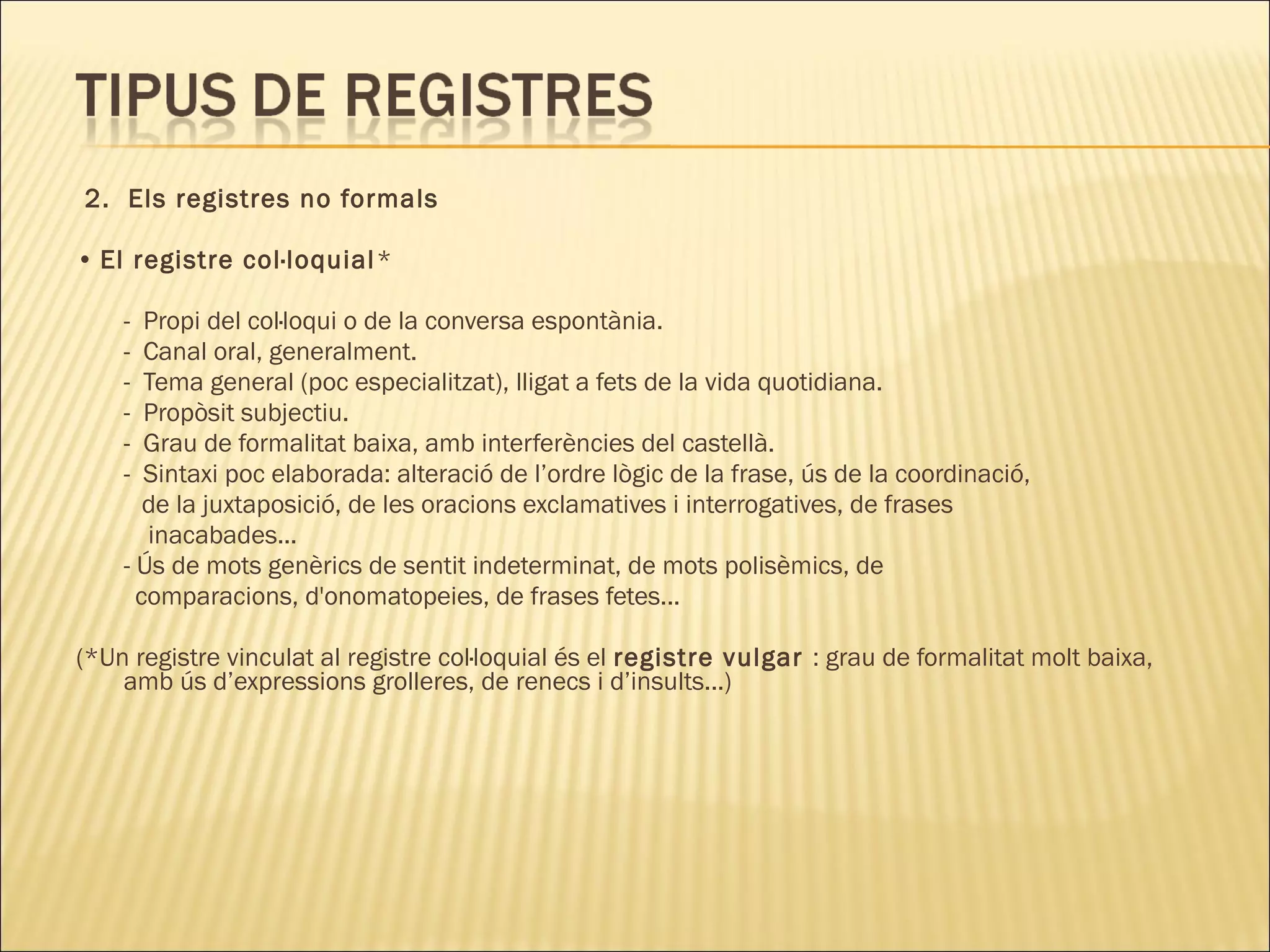 2. Els registres no formals

• El registre col·loquial *

    -  Propi del col·loqui o de la conversa espontània.
    -  Canal oral, generalment.
    -  Tema general (poc especialitzat), lligat a fets de la vida quotidiana.
    -  Propòsit subjectiu.
    -  Grau de formalitat baixa, amb interferències del castellà.
    -  Sintaxi poc elaborada: alteració de l’ordre lògic de la frase, ús de la coordinació,
       de la juxtaposició, de les oracions exclamatives i interrogatives, de frases
       inacabades...
    - Ús de mots genèrics de sentit indeterminat, de mots polisèmics, de
      comparacions, d'onomatopeies, de frases fetes...

(*Un registre vinculat al registre col·loquial és el registre vulgar : grau de formalitat molt baixa,
    amb ús d’expressions grolleres, de renecs i d’insults...)
 