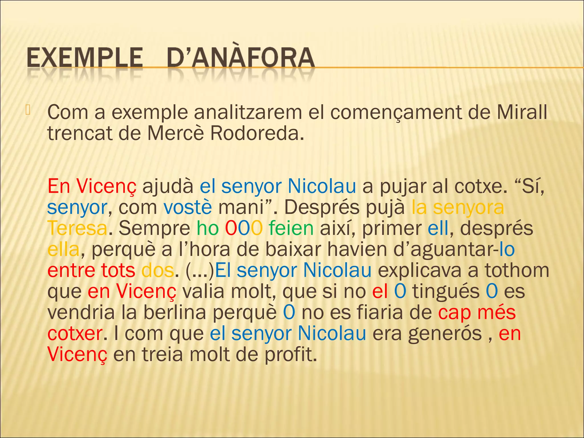    Com a exemple analitzarem el començament de Mirall
    trencat de Mercè Rodoreda.

    En Vicenç ajudà el senyor Nicolau a pujar al cotxe. “Sí,
    senyor, com vostè mani”. Després pujà la senyora
    Teresa. Sempre ho 000 feien així, primer ell, després
    ella, perquè a l’hora de baixar havien d’aguantar-lo
    entre tots dos. (...)El senyor Nicolau explicava a tothom
    que en Vicenç valia molt, que si no el 0 tingués 0 es
    vendria la berlina perquè 0 no es fiaria de cap més
    cotxer. I com que el senyor Nicolau era generós , en
    Vicenç en treia molt de profit.
 
