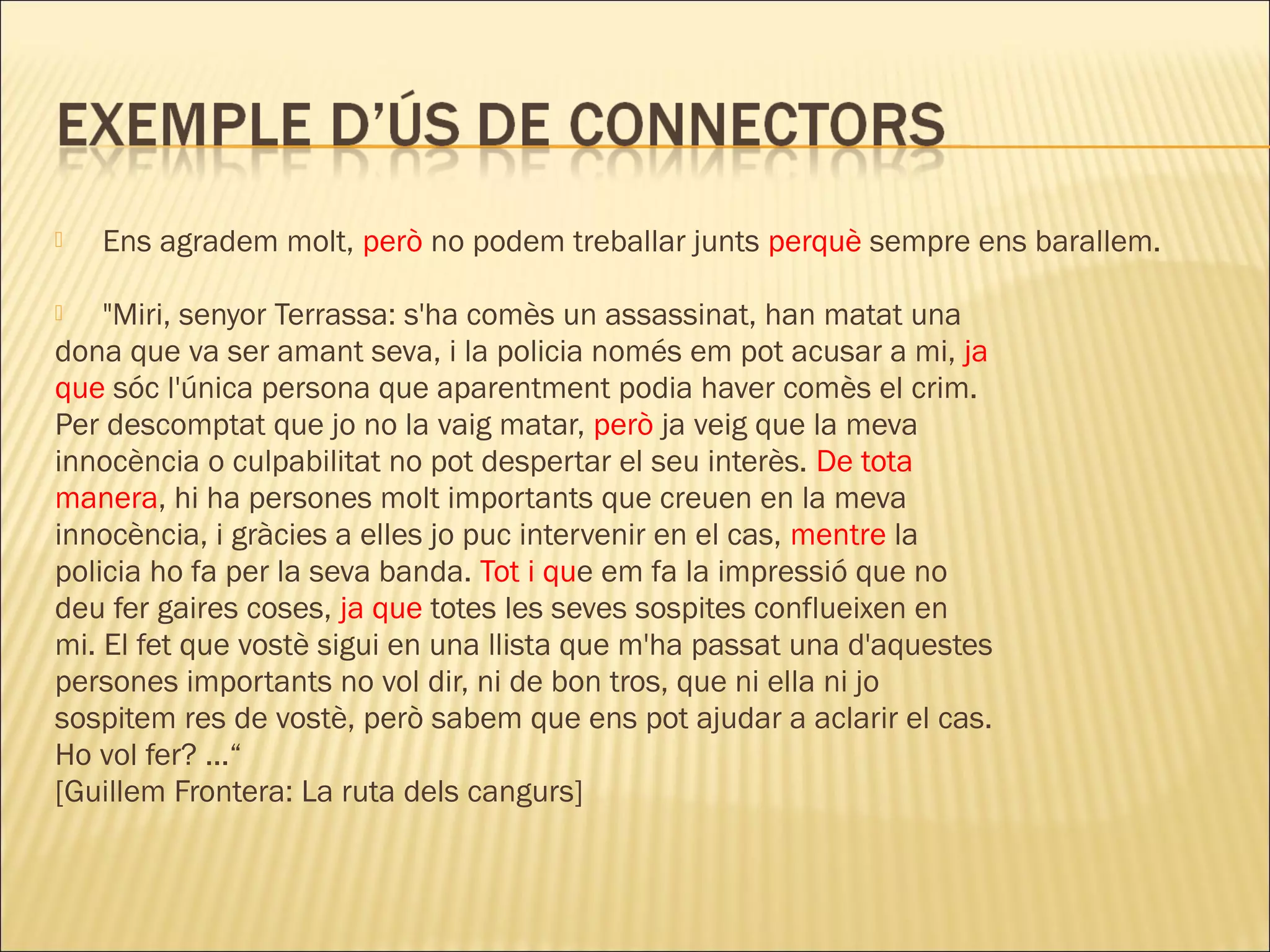    Ens agradem molt, però no podem treballar junts perquè sempre ens barallem.

   "Miri, senyor Terrassa: s'ha comès un assassinat, han matat una
dona que va ser amant seva, i la policia només em pot acusar a mi, ja
que sóc l'única persona que aparentment podia haver comès el crim.
Per descomptat que jo no la vaig matar, però ja veig que la meva
innocència o culpabilitat no pot despertar el seu interès. De tota
manera, hi ha persones molt importants que creuen en la meva
innocència, i gràcies a elles jo puc intervenir en el cas, mentre la
policia ho fa per la seva banda. Tot i que em fa la impressió que no
deu fer gaires coses, ja que totes les seves sospites conflueixen en
mi. El fet que vostè sigui en una llista que m'ha passat una d'aquestes
persones importants no vol dir, ni de bon tros, que ni ella ni jo
sospitem res de vostè, però sabem que ens pot ajudar a aclarir el cas.
Ho vol fer? ...“
[Guillem Frontera: La ruta dels cangurs]
 