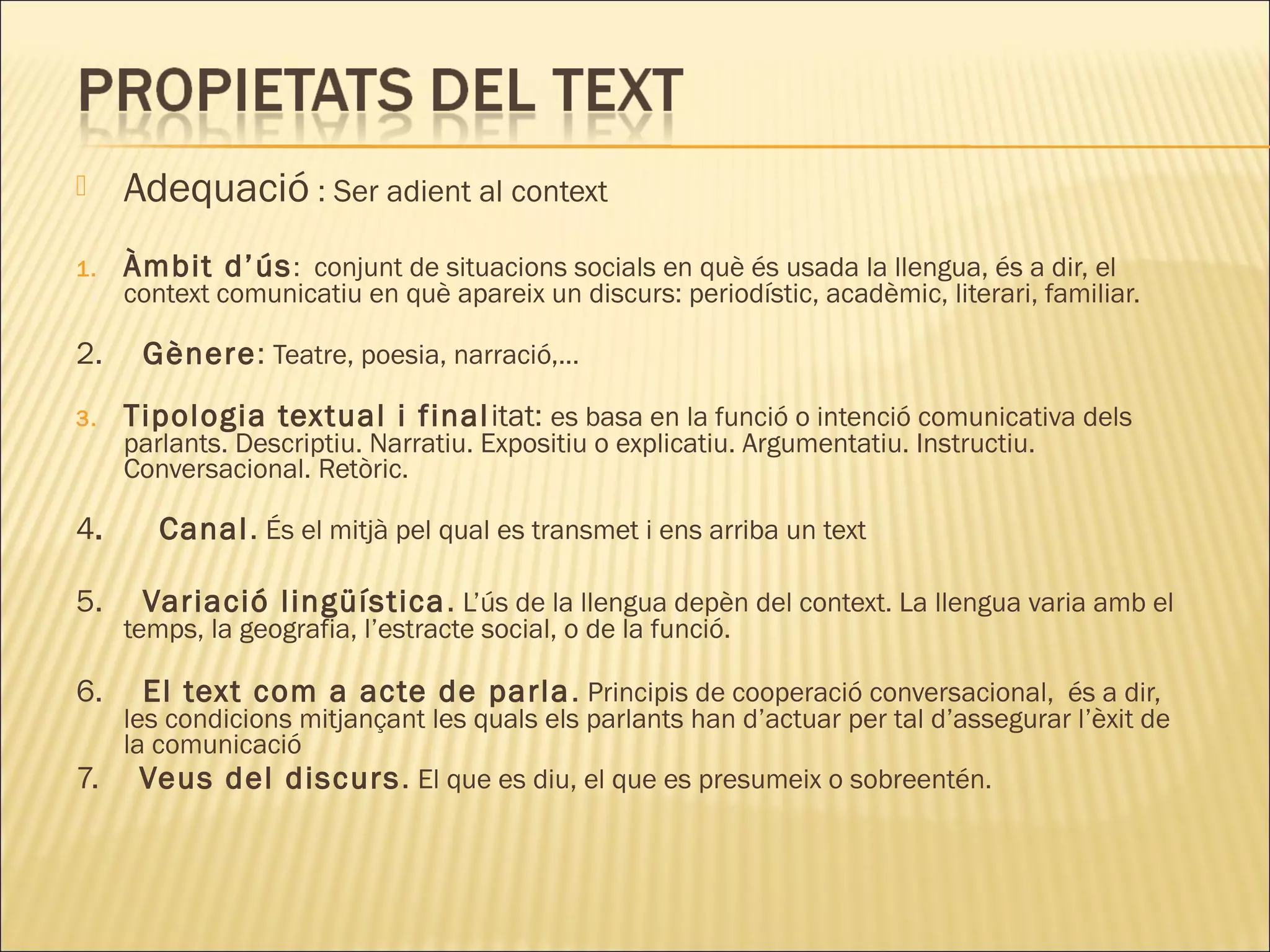     Adequació : Ser adient al context
1.   Àmbit d’ús : conjunt de situacions socials en què és usada la llengua, és a dir, el
     context comunicatiu en què apareix un discurs: periodístic, acadèmic, literari, familiar.

2.    Gènere: Teatre, poesia, narració,...
3.   Tipologia textual i final itat: es basa en la funció o intenció comunicativa dels
     parlants. Descriptiu. Narratiu. Expositiu o explicatiu. Argumentatiu. Instructiu.
     Conversacional. Retòric.

4.      Canal. És el mitjà pel qual es transmet i ens arriba un text

5.    Variació lingüística . L’ús de la llengua depèn del context. La llengua varia amb el
     temps, la geografia, l’estracte social, o de la funció.

6.    El text com a acte de parla . Principis de cooperació conversacional, és a dir,
   les condicions mitjançant les quals els parlants han d’actuar per tal d’assegurar l’èxit de
   la comunicació
7. Veus del discurs . El que es diu, el que es presumeix o sobreentén.
 