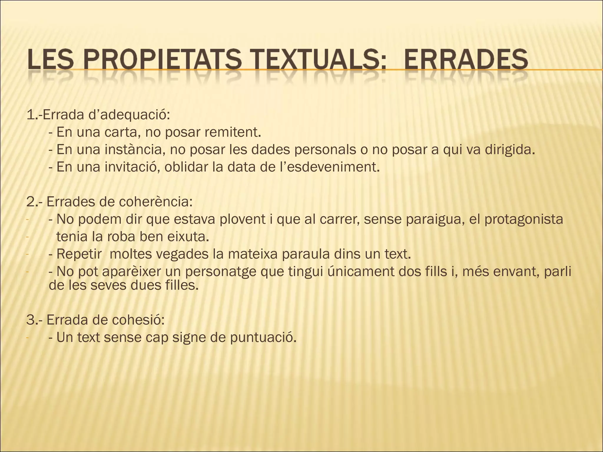 1.-Errada d’adequació:
    - En una carta, no posar remitent.
    - En una instància, no posar les dades personals o no posar a qui va dirigida.
    - En una invitació, oblidar la data de l’esdeveniment.

2.- Errades de coherència:
-   - No podem dir que estava plovent i que al carrer, sense paraigua, el protagonista
-     tenia la roba ben eixuta.
-   - Repetir moltes vegades la mateixa paraula dins un text.
-   - No pot aparèixer un personatge que tingui únicament dos fills i, més envant, parli
    de les seves dues filles.

3.- Errada de cohesió:
-   - Un text sense cap signe de puntuació.
 