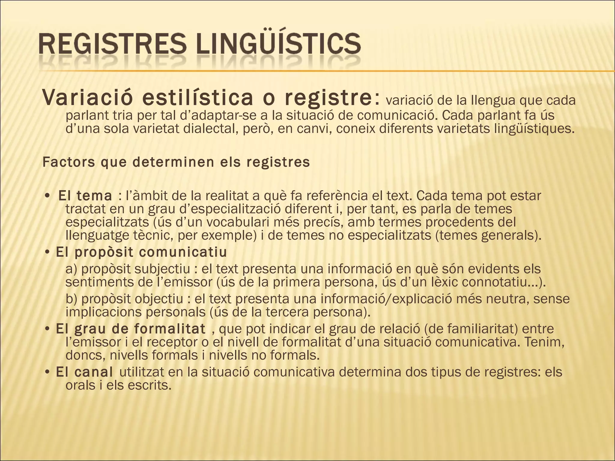 Variació estilística o registre : variació de la llengua que cada
   parlant tria per tal d’adaptar-se a la situació de comunicació. Cada parlant fa ús
   d’una sola varietat dialectal, però, en canvi, coneix diferents varietats lingüístiques.

Factors que determinen els registres

• El tema : l’àmbit de la realitat a què fa referència el text. Cada tema pot estar
   tractat en un grau d’especialització diferent i, per tant, es parla de temes
   especialitzats (ús d’un vocabulari més precís, amb termes procedents del
   llenguatge tècnic, per exemple) i de temes no especialitzats (temes generals).
• El propòsit comunicatiu
   a) propòsit subjectiu : el text presenta una informació en què són evidents els
   sentiments de l’emissor (ús de la primera persona, ús d’un lèxic connotatiu...).
   b) propòsit objectiu : el text presenta una informació/explicació més neutra, sense
   implicacions personals (ús de la tercera persona).
• El grau de formalitat , que pot indicar el grau de relació (de familiaritat) entre
   l’emissor i el receptor o el nivell de formalitat d’una situació comunicativa. Tenim,
   doncs, nivells formals i nivells no formals.
• El canal utilitzat en la situació comunicativa determina dos tipus de registres: els
   orals i els escrits.
 
