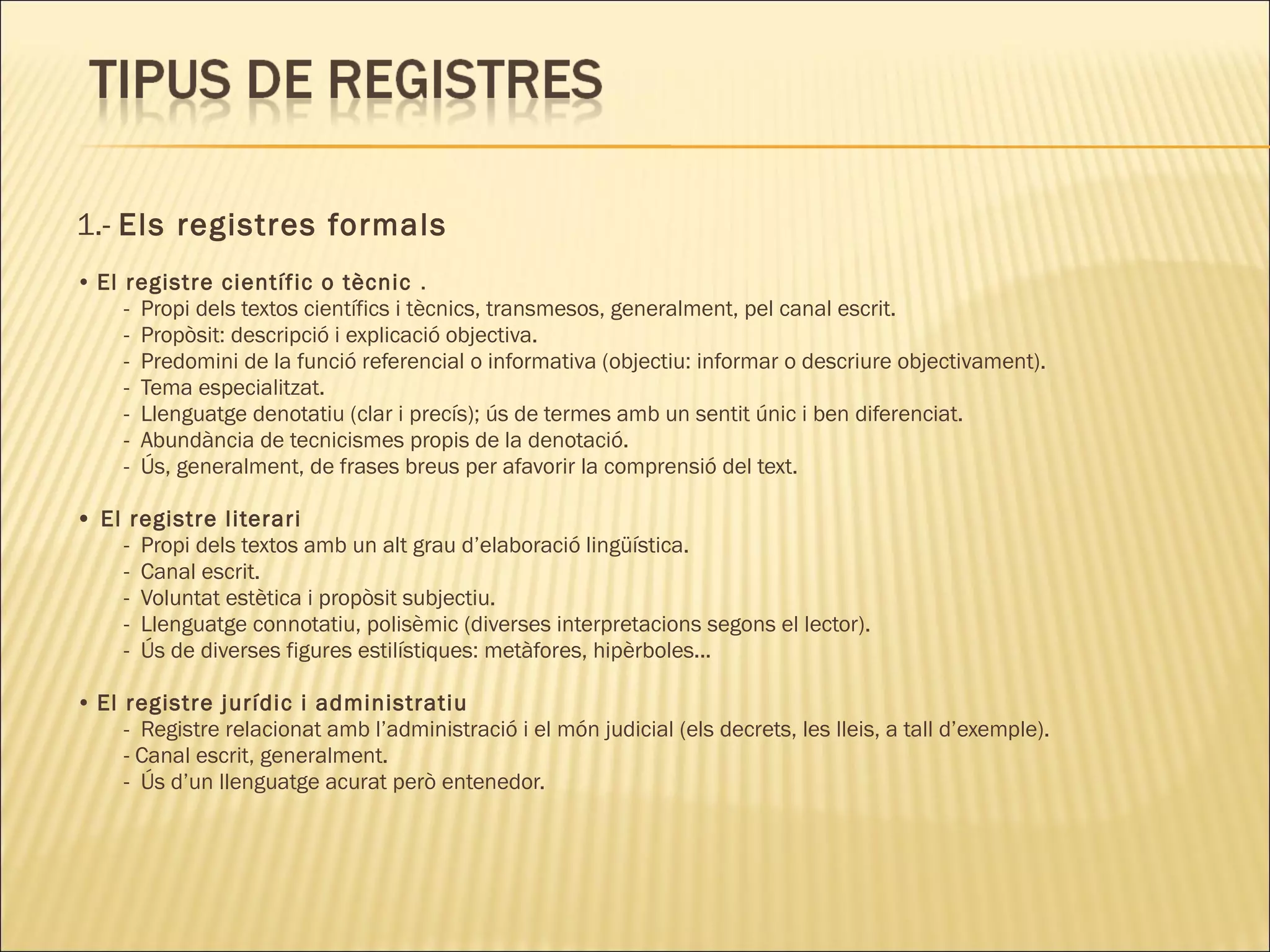 1.- Els registres formals
• El registre científic o tècnic .
     - Propi dels textos científics i tècnics, transmesos, generalment, pel canal escrit.
     - Propòsit: descripció i explicació objectiva.
     - Predomini de la funció referencial o informativa (objectiu: informar o descriure objectivament).
     - Tema especialitzat.
     - Llenguatge denotatiu (clar i precís); ús de termes amb un sentit únic i ben diferenciat.
     - Abundància de tecnicismes propis de la denotació.
     - Ús, generalment, de frases breus per afavorir la comprensió del text.

• El registre literari
    - Propi dels textos amb un alt grau d’elaboració lingüística.
    - Canal escrit.
    - Voluntat estètica i propòsit subjectiu.
    - Llenguatge connotatiu, polisèmic (diverses interpretacions segons el lector).
    - Ús de diverses figures estilístiques: metàfores, hipèrboles...

• El registre jurídic i administratiu
     - Registre relacionat amb l’administració i el món judicial (els decrets, les lleis, a tall d’exemple).
     - Canal escrit, generalment.
     - Ús d’un llenguatge acurat però entenedor.
 