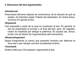 3. Estructura del text argumentatiu ▪ Introducció Presentació del tema objecte de controvèrsia, de la situació de què es parteix, tot intentant captar l’interès del destinatari. En textos breus, sovint ja s’hi apunta la tesi. ▪ Exposició Tesi exposada a partir de la qual es construeix el text. En general, la tesi és presentada al principi o al final del text, però, de vegades, l’autor no l’explicita per defugir la polèmica. En aquest cas, doncs, la tesi s’ha de deduir de l’argumentació (del raonament). ▪ Desenvolupament Seguit d’arguments (o raons) que presenta l’emissor per defensar la seva tesi o per rebutjar una tesi considerada errònia. ▪ Conclusió Síntesi d’allò que s’ha exposat i argumentat al text. 
