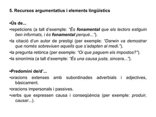 5. Recursos argumentatius i elements lingüístics ▪ Ús de... • repeticions (a tall d’exemple:  “És  fonamental  que els lectors estiguin ben informats, i és  fonamental  perquè...” ). • la citació d’un autor de prestigi (per exemple:  “Darwin va demostrar que només sobreviuen aquells que s’adapten al medi.” ). • la pregunta retòrica (per exemple:  “Oi que paguem els impostos?” ). • la sinonímia (a tall d’exemple:  “És una causa justa, sincera...” ). ▪ Predomini de/d’... • oracions extenses amb subordinades adverbials i adjectives, bàsicament. • oracions impersonals i passives. • verbs que expressen causa i conseqüència (per exemple:  produir ,  causar ...). 
