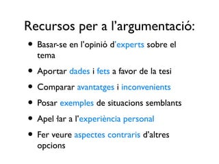 Recursos per a l’argumentació:
• Basar-se en l’opinió d’experts sobre el
  tema
• Aportar dades i fets a favor de la tesi
• Comparar avantatges i inconvenients
• Posar exemples de situacions semblants
• Apel·lar a l’experiència personal
• Fer veure aspectes contraris d’altres
  opcions
 