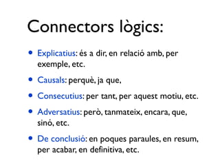 Connectors lògics:
• Explicatius: és a dir, en relació amb, per
  exemple, etc.
• Causals: perquè, ja que,
• Consecutius: per tant, per aquest motiu, etc.
• Adversatius: però, tanmateix, encara, que,
  sinó, etc.
• De conclusió: en poques paraules, en resum,
  per acabar, en definitiva, etc.
 