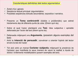 8
Característiques definitòries dels textos argumentatius
• Àmbit d’ús i gènere
• Seqüència textual principal: argumentativa
• Possibles seqüències textuals secundàries: expositiva i narrativa.
• Presenta un Tema controvertit (dubtós o problemàtic) que admet
tractaments des de diferents punts de vista. (Direm quin és).
• Sobre el qual l’autor plantejarà una Tesi. Idea subjectiva i opinable
defensada per l’autor del text (direm quina és).
• Defensada mitjançant uns Arguments. (posarem alguns exemples del
text)
• Amb la intenció de persuadir, convéncer o orientar l’opinió del lector
envers la tesi de l’autor
• Tot això amb un marcat Caràcter subjectiu mitjançant la presència de
l’emissor que manifesta la seua manera de veure la realitat a través de
díctics i d’elements modalitzadors (posem exemples del text)
 