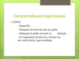 Característiques lingüístiques
 LÈXIC:
- Específic.
- Adequat al tema de què es parla.
- Adequat al públic al qual va adreçat.
- Si l’exposició és tècnica, el lèxic ha
ser molt precís i gens ambigu.
 