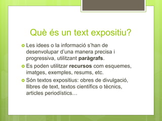 Què és un text expositiu?
 Les idees o la informació s’han de
desenvolupar d’una manera precisa i
progressiva, utilitzant paràgrafs.
 Es poden utilitzar recursos com esquemes,
imatges, exemples, resums, etc.
 Són textos expositius: obres de divulgació,
llibres de text, textos científics o tècnics,
articles periodístics…
 