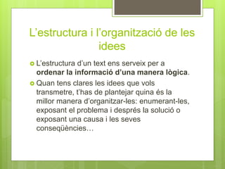 L’estructura i l’organització de les
idees
 L’estructura d’un text ens serveix per a
ordenar la informació d’una manera lògica.
 Quan tens clares les idees que vols
transmetre, t’has de plantejar quina és la
millor manera d’organitzar-les: enumerant-les,
exposant el problema i després la solució o
exposant una causa i les seves
conseqüències…
 